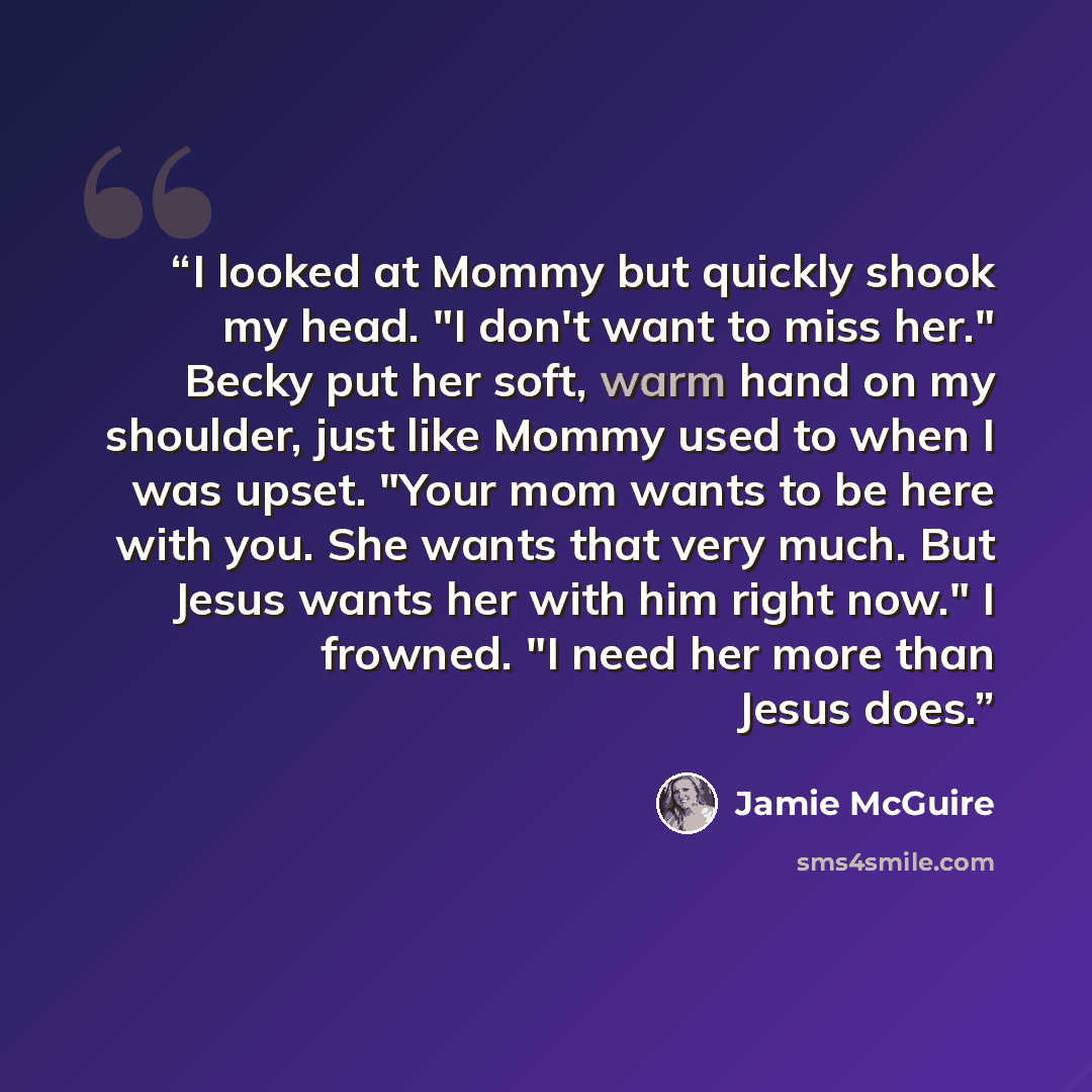 “I looked at Mommy but quickly shook my head. "I don't want to miss her." Becky put her soft, warm hand on my shoulder, just like Mommy used to when I was upset. "Your mom wants to be here with you. She wants that very much. But Jesus wants her with him right now." I frowned. "I need her more than…” quote by Jamie McGuire