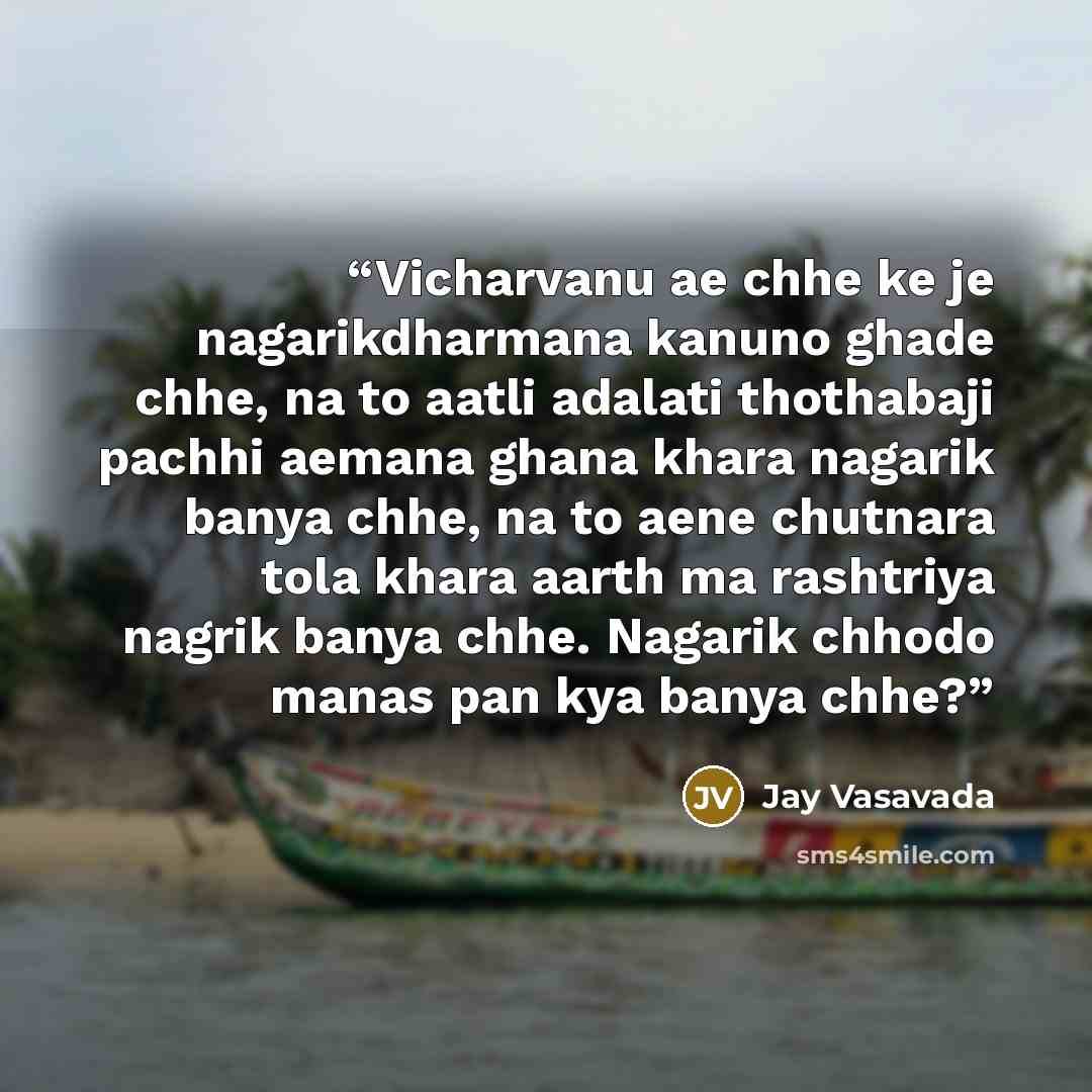 “Vicharvanu ae chhe ke je nagarikdharmana kanuno ghade chhe, na to aatli adalati thothabaji pachhi aemana ghana khara nagarik banya chhe, na to aene chutnara tola khara aarth ma rashtriya nagrik banya chhe. Nagarik chhodo manas pan kya banya chhe?” quote by Jay Vasavada