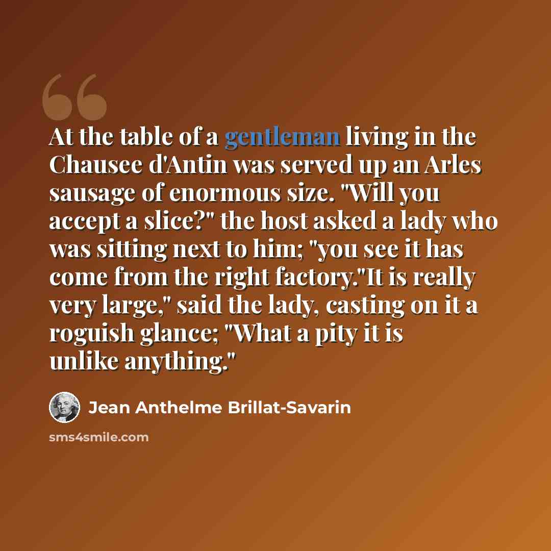 “At the table of a gentleman living in the Chausee d'Antin was served up an Arles sausage of enormous size. "Will you accept a slice?" the host asked a lady who was sitting next to him; "you see it has come from the right factory."It is really very large," said the lady, casting on it a roguish…” quote by Jean Anthelme Brillat-Savarin