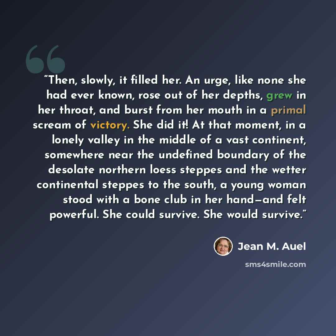 “Then, slowly, it filled her. An urge, like none she had ever known, rose out of her depths, grew in her throat, and burst from her mouth in a primal scream of victory. She did it! At that moment, in a lonely valley in the middle of a vast continent, somewhere near the undefined boundary of the…” quote by Jean M. Auel