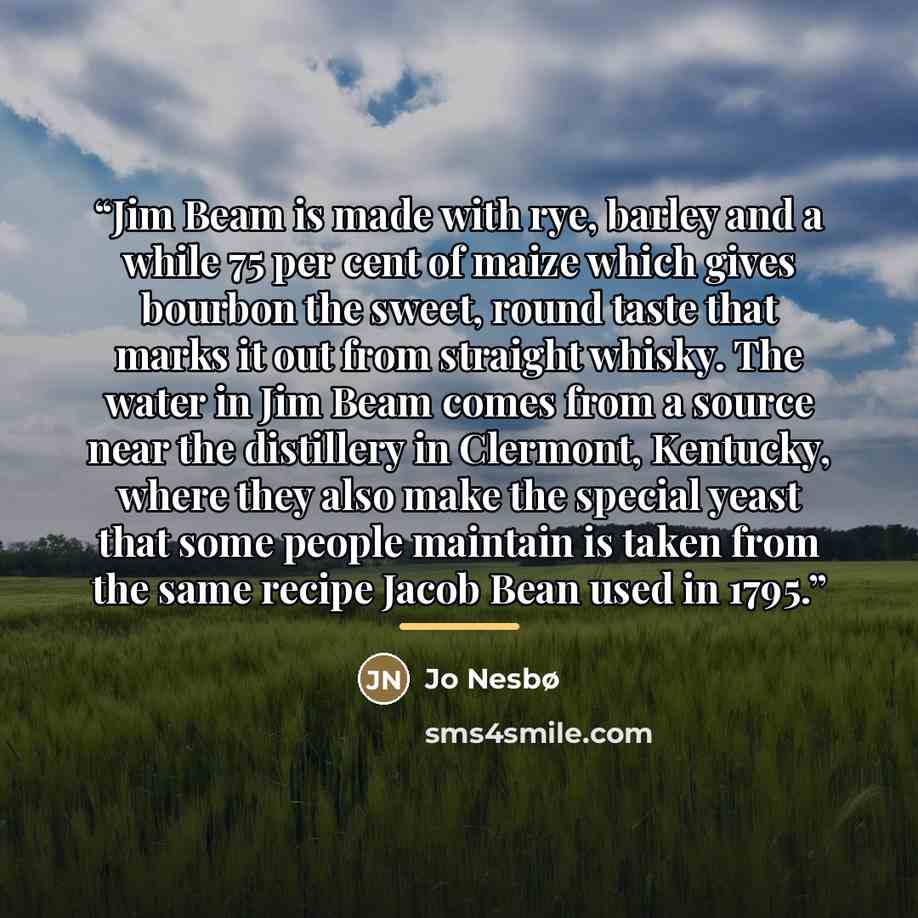 “Jim Beam is made with rye, barley and a while 75 per cent of maize which gives bourbon the sweet, round taste that marks it out from straight whisky. The water in Jim Beam comes from a source near the distillery in Clermont, Kentucky, where they also make the special yeast that some people…” quote by Jo Nesbø