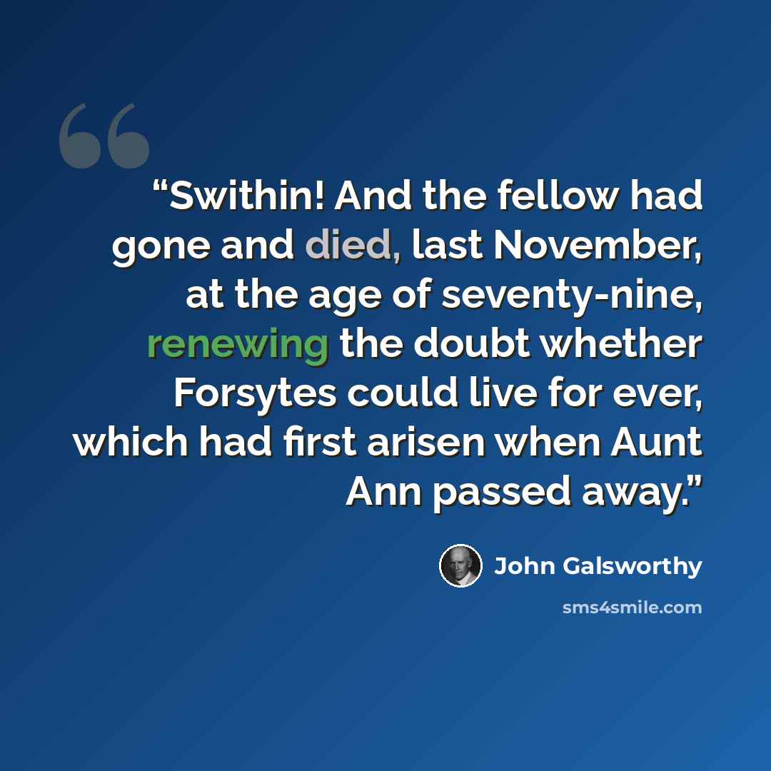 “Swithin! And the fellow had gone and died, last November, at the age of seventy-nine, renewing the doubt whether Forsytes could live for ever, which had first arisen when Aunt Ann passed away.” quote by John Galsworthy
