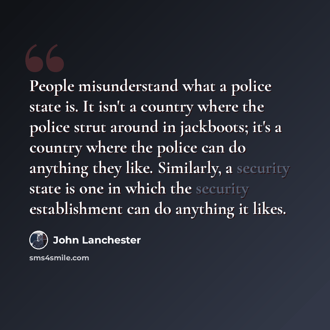 “People misunderstand what a police state is. It isn't a country where the police strut around in jackboots; it's a country where the police can do anything they like. Similarly, a security state is one in which the security establishment can do anything it likes.” quote by John Lanchester