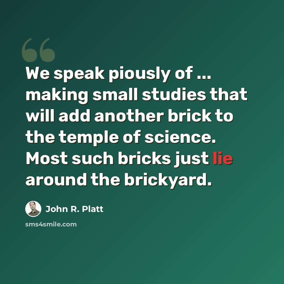 “We speak piously of ... making small studies that will add another brick to the temple of science. Most such bricks just lie around the brickyard.” quote by John R. Platt
