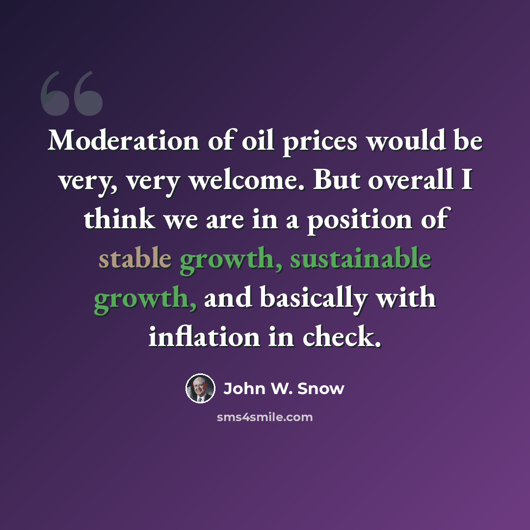 “Moderation of oil prices would be very, very welcome. But overall I think we are in a position of stable growth, sustainable growth, and basically with inflation in check.” quote by John W. Snow