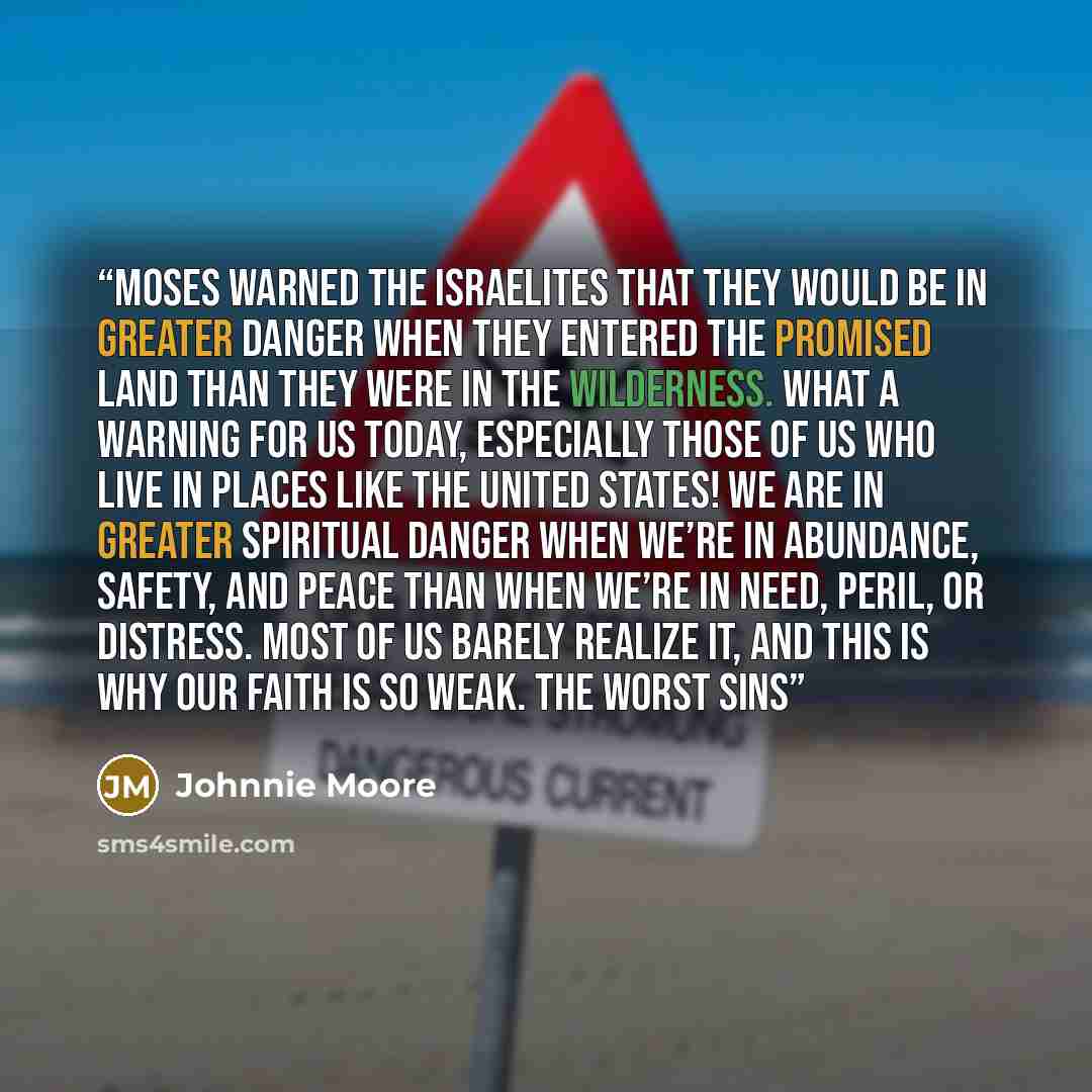 “Moses warned the Israelites that they would be in greater danger when they entered the Promised Land than they were in the wilderness. What a warning for us today, especially those of us who live in places like the United States! We are in greater spiritual danger when we’re in abundance, safety…” quote by Johnnie Moore