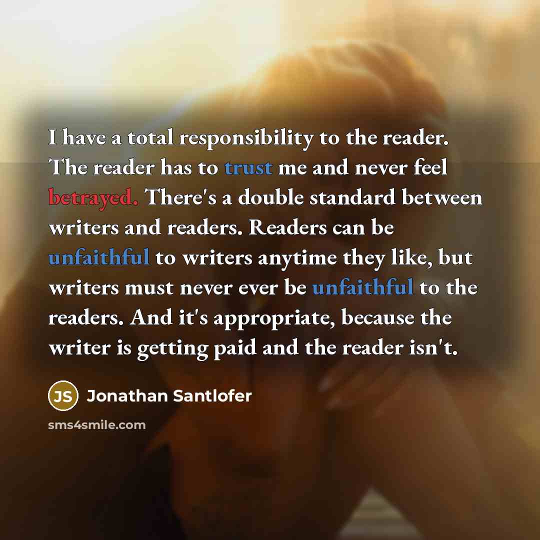 “I have a total responsibility to the reader. The reader has to trust me and never feel betrayed. There's a double standard between writers and readers. Readers can be unfaithful to writers anytime they like, but writers must never ever be unfaithful to the readers. And it's appropriate, because…” quote by Jonathan Santlofer