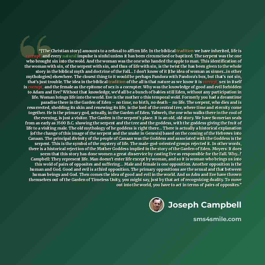 “[The Christian story] amounts to a refusal to affirm life. In the biblical tradition we have inherited, life is corrupt, and every natural impulse is sinful unless it has been circumcised or baptized. The serpent was the one who brought sin into the wold. And the woman was the one who handed the…” quote by Joseph Campbell