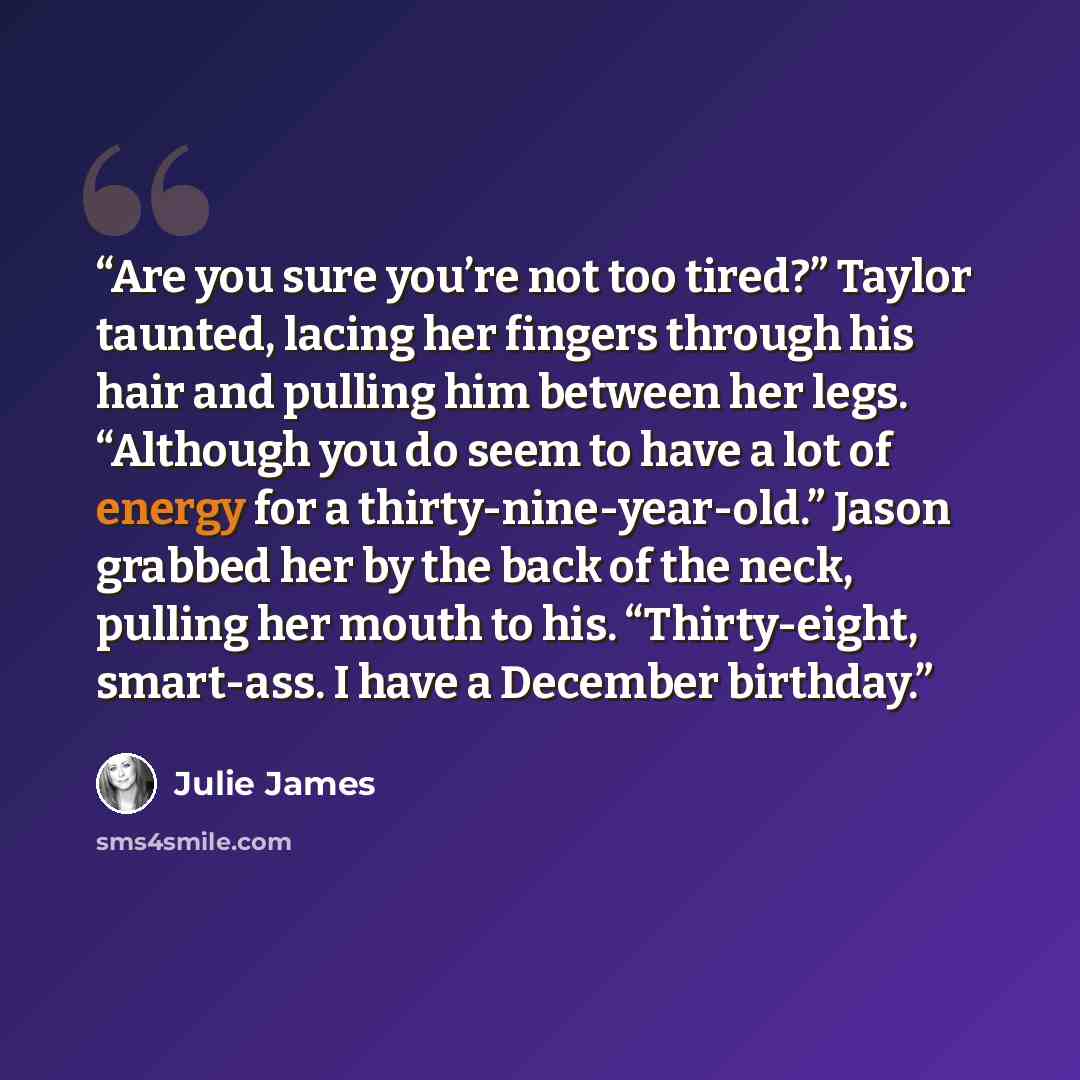 “Are you sure you’re not too tired?” Taylor taunted, lacing her fingers through his hair and pulling him between her legs. “Although you do seem to have a lot of energy for a thirty-nine-year-old.” Jason grabbed her by the back of the neck, pulling her mouth to his. “Thirty-eight, smart-ass. I have…” quote by Julie James