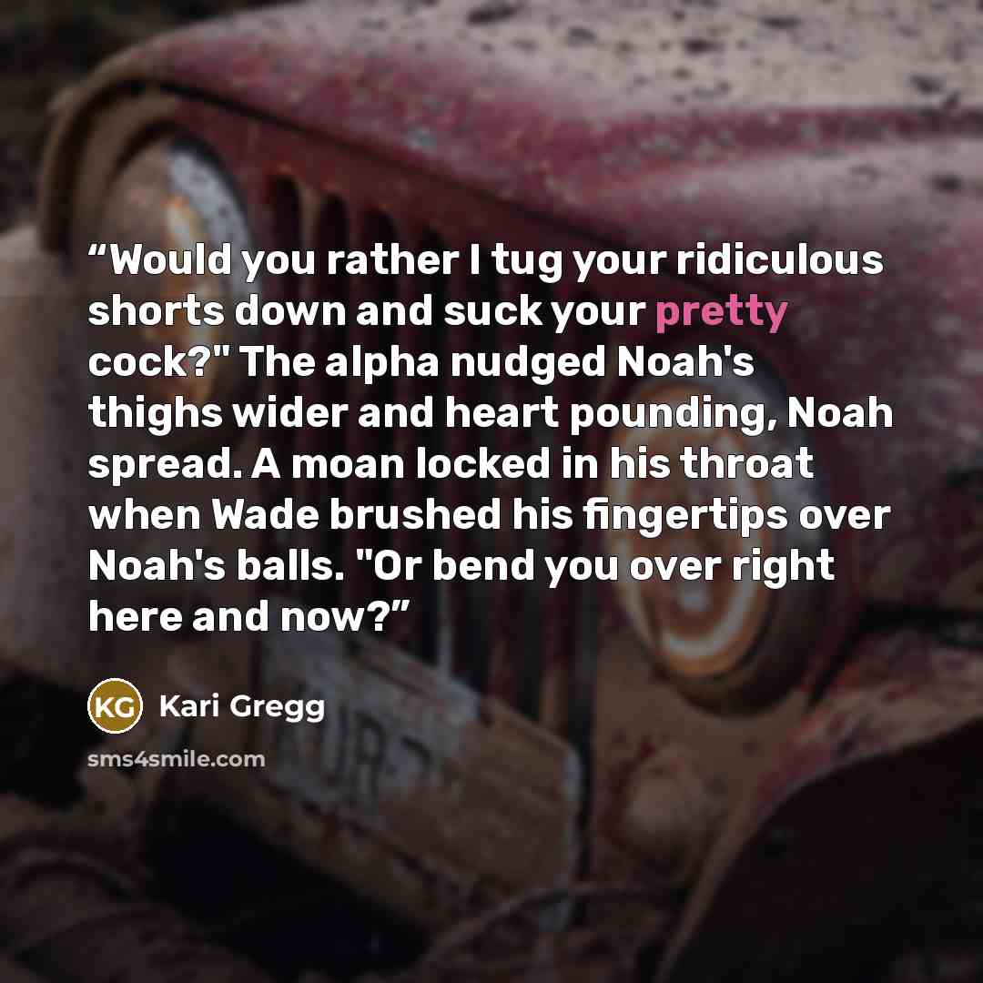 “Would you rather I tug your ridiculous shorts down and suck your pretty cock?" The alpha nudged Noah's thighs wider and heart pounding, Noah spread. A moan locked in his throat when Wade brushed his fingertips over Noah's balls. "Or bend you over right here and now?” quote by Kari Gregg