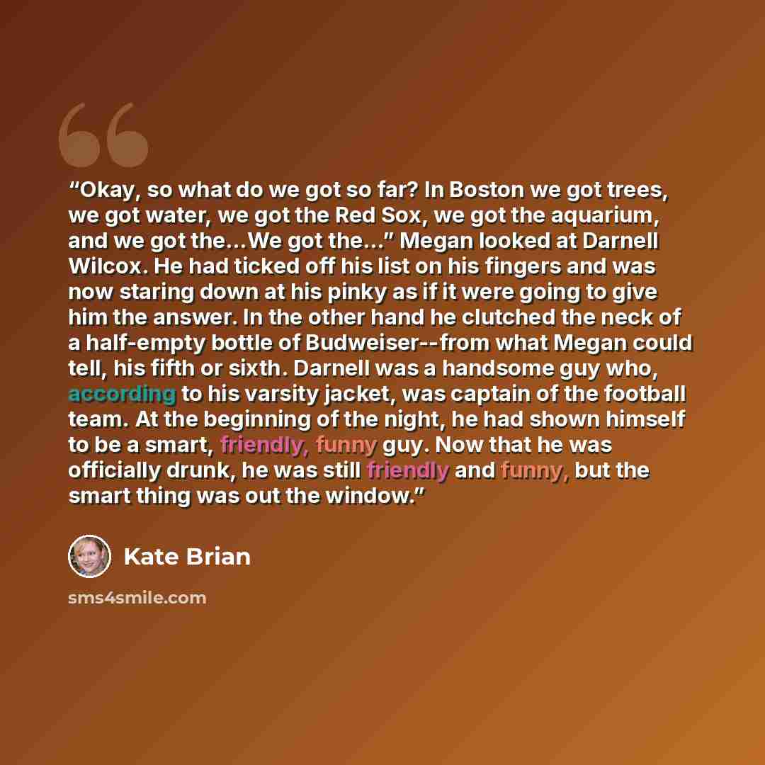 “Okay, so what do we got so far? In Boston we got trees, we got water, we got the Red Sox, we got the aquarium, and we got the…We got the…” Megan looked at Darnell Wilcox. He had ticked off his list on his fingers and was now staring down at his pinky as if it were going to give him the answer. In…” quote by Kate Brian