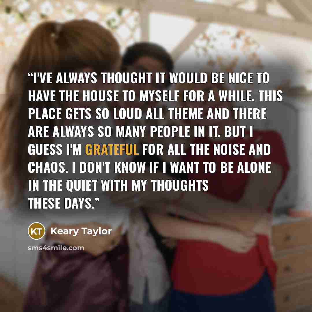 “I've always thought it would be nice to have the house to myself for a while. This place gets so loud all theme and there are always so many people in it. But I guess I'm grateful for all the noise and chaos. I don't know if I want to be alone in the quiet with my thoughts these days.” quote by Keary Taylor