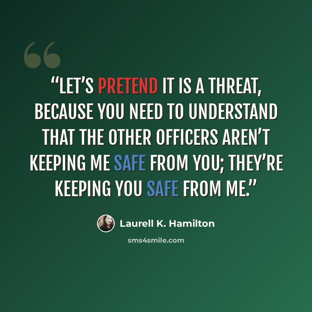 “Let’s pretend it is a threat, because you need to understand that the other officers aren’t keeping me safe from you; they’re keeping you safe from me.” quote by Laurell K. Hamilton