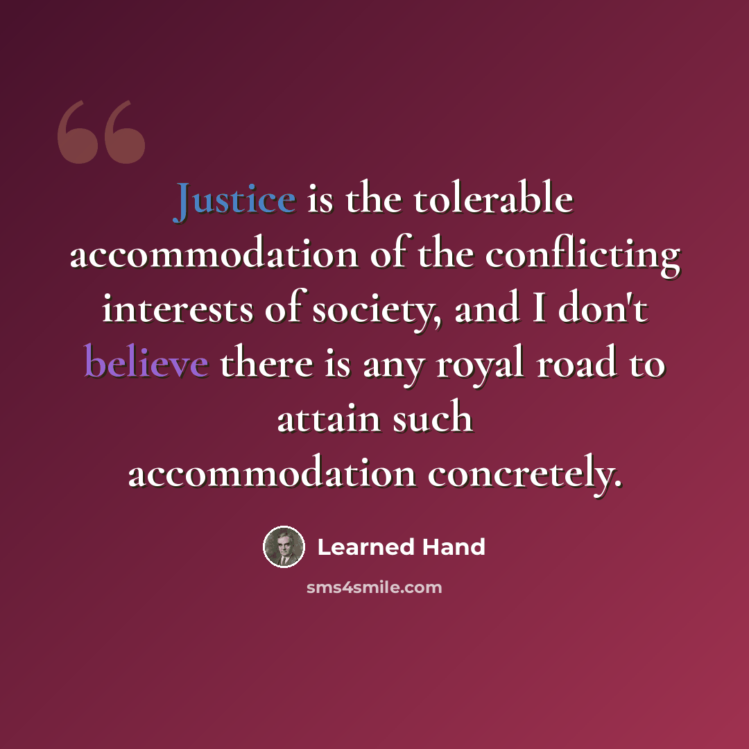 “Justice is the tolerable accommodation of the conflicting interests of society, and I don't believe there is any royal road to attain such accommodation concretely.” quote by Learned Hand