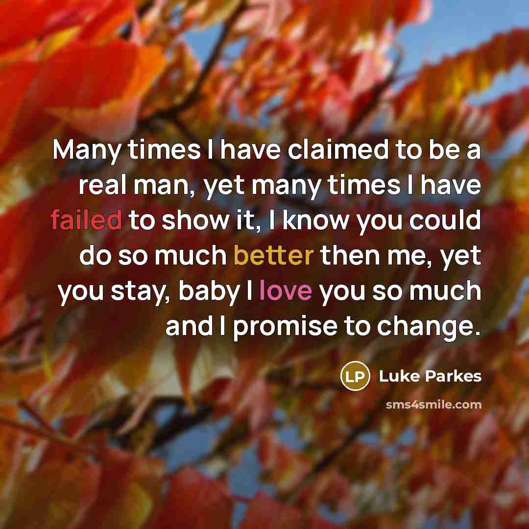 “Many times I have claimed to be a real man, yet many times I have failed to show it, I know you could do so much better then me, yet you stay, baby I love you so much and I promise to change.” quote by Luke Parkes