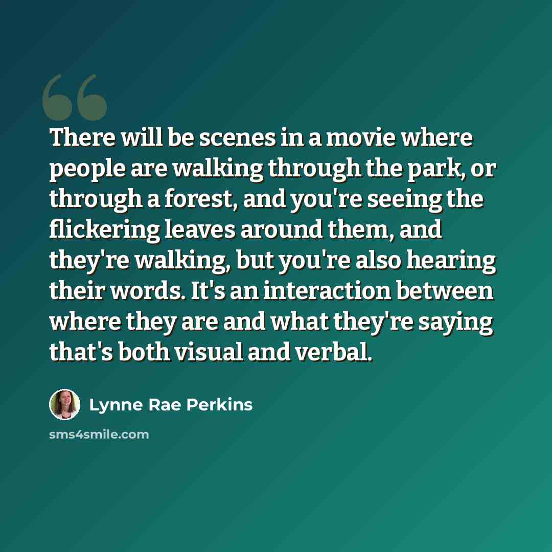 “There will be scenes in a movie where people are walking through the park, or through a forest, and you're seeing the flickering leaves around them, and they're walking, but you're also hearing their words. It's an interaction between where they are and what they're saying that's both visual and…” quote by Lynne Rae Perkins