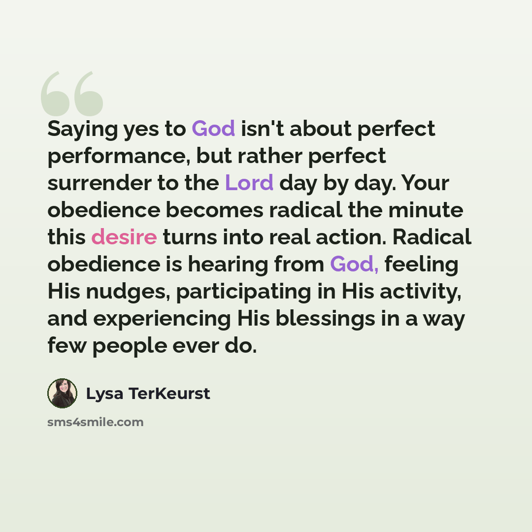 “Saying yes to God isn't about perfect performance, but rather perfect surrender to the Lord day by day. Your obedience becomes radical the minute this desire turns into real action. Radical obedience is hearing from God, feeling His nudges, participating in His activity, and experiencing His…” quote by Lysa TerKeurst