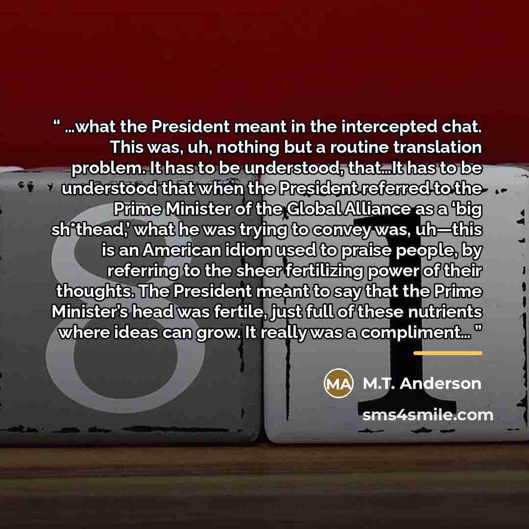 “…what the President meant in the intercepted chat. This was, uh, nothing but a routine translation problem. It has to be understood, that…It has to be understood that when the President referred to the Prime Minister of the Global Alliance as a ‘big sh*thead,’ what he was trying to convey was…” quote by M.T. Anderson
