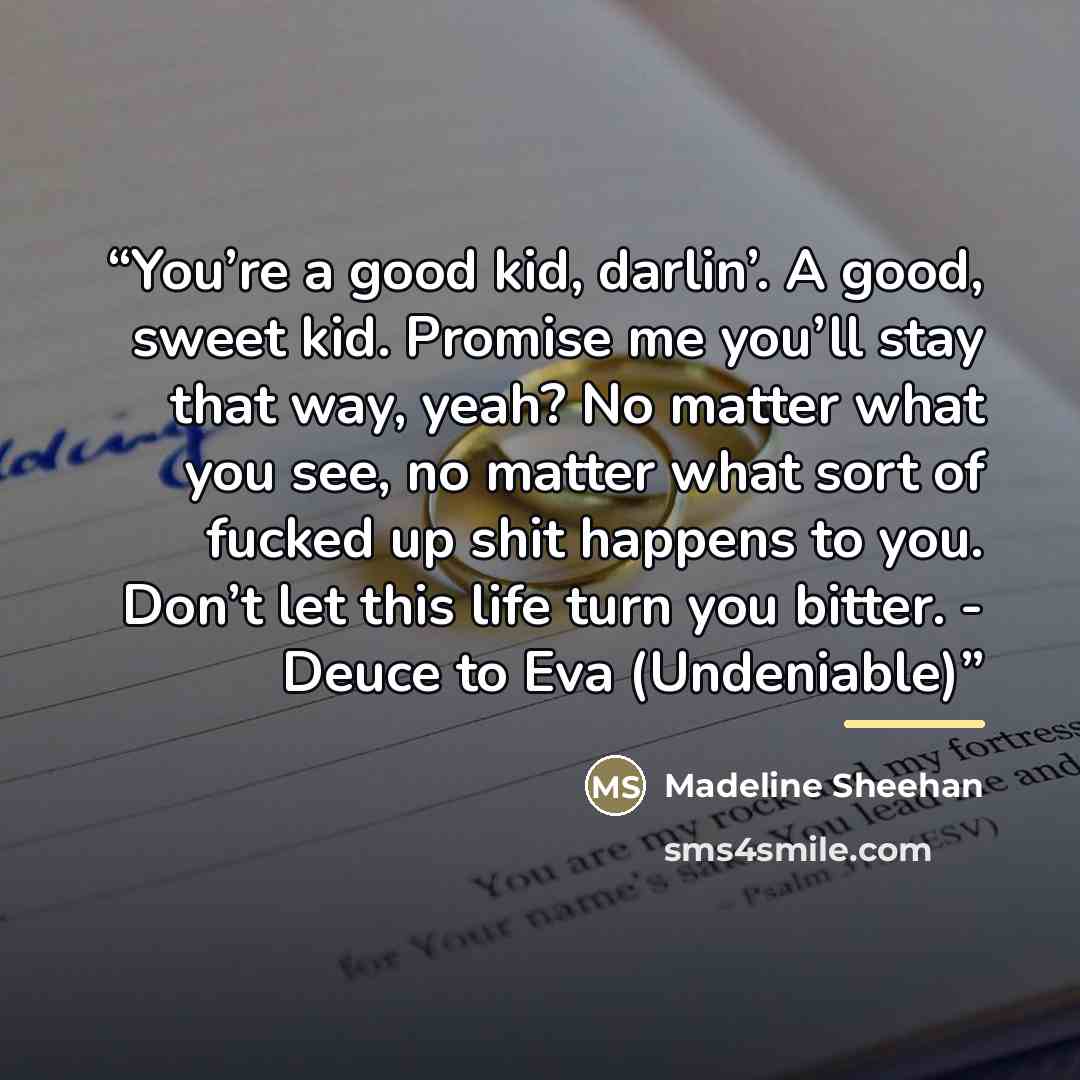 “You’re a good kid, darlin’. A good, sweet kid. Promise me you’ll stay that way, yeah? No matter what you see, no matter what sort of fucked up shit happens to you. Don’t let this life turn you bitter. - Deuce to Eva (Undeniable)” quote by Madeline Sheehan