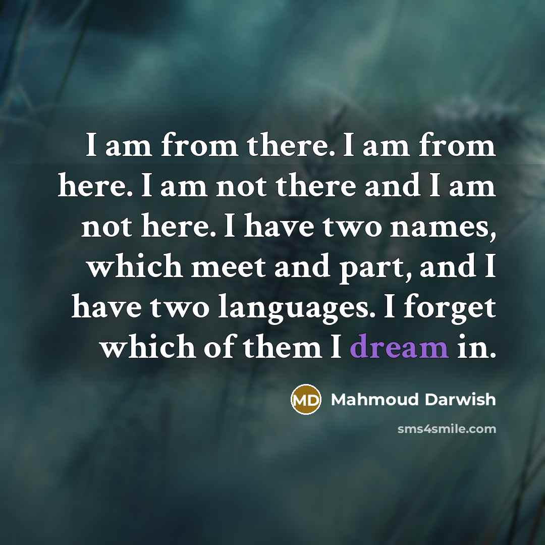 “I am from there. I am from here. I am not there and I am not here. I have two names, which meet and part, and I have two languages. I forget which of them I dream in.” quote by Mahmoud Darwish