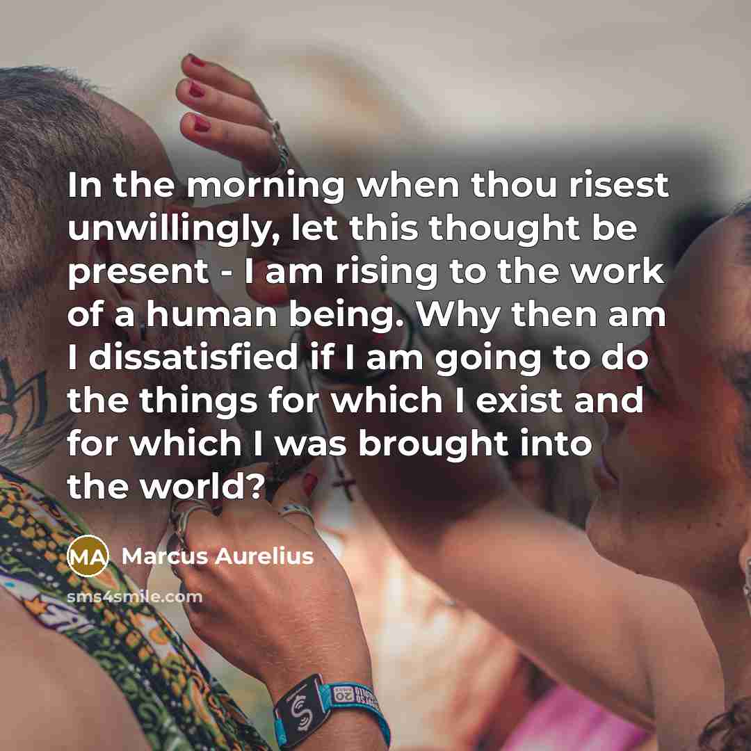 “In the morning when thou risest unwillingly, let this thought be present - I am rising to the work of a human being. Why then am I dissatisfied if I am going to do the things for which I exist and for which I was brought into the world?” quote by Marcus Aurelius