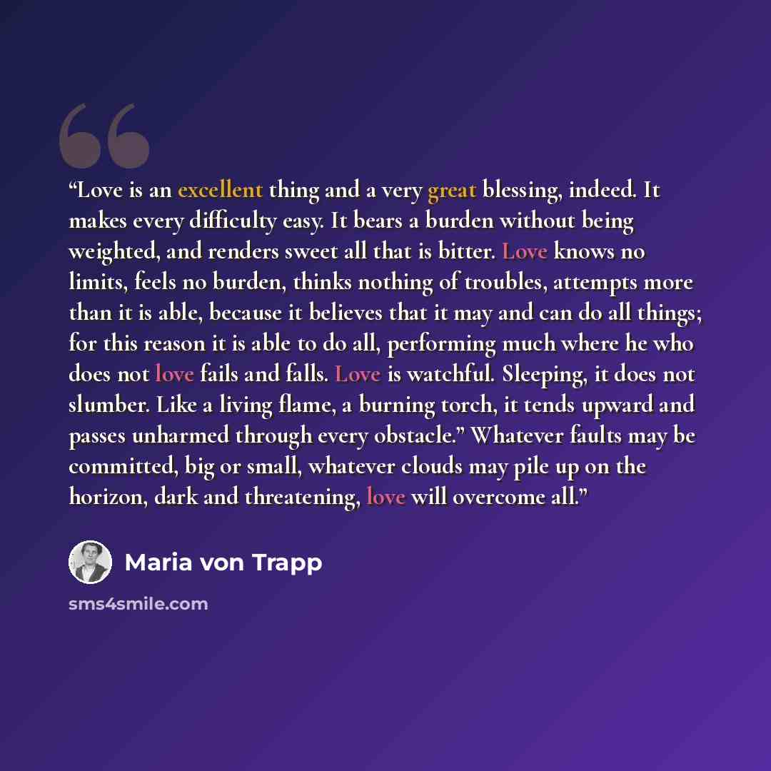 “Love is an excellent thing and a very great blessing, indeed. It makes every difficulty easy. It bears a burden without being weighted, and renders sweet all that is bitter. Love knows no limits, feels no burden, thinks nothing of troubles, attempts more than it is able, because it believes that…” quote by Maria von Trapp