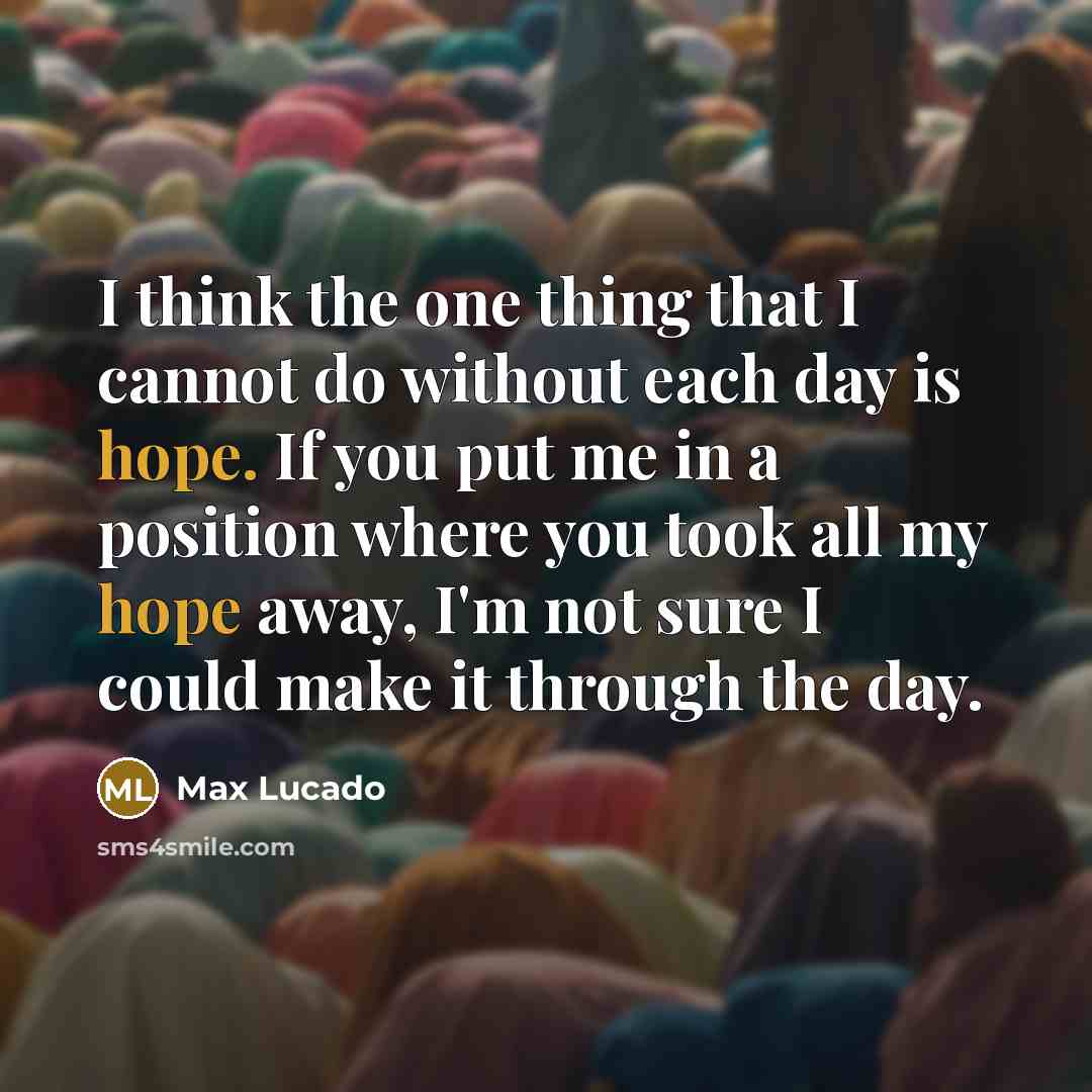 “I think the one thing that I cannot do without each day is hope. If you put me in a position where you took all my hope away, I'm not sure I could make it through the day.” quote by Max Lucado