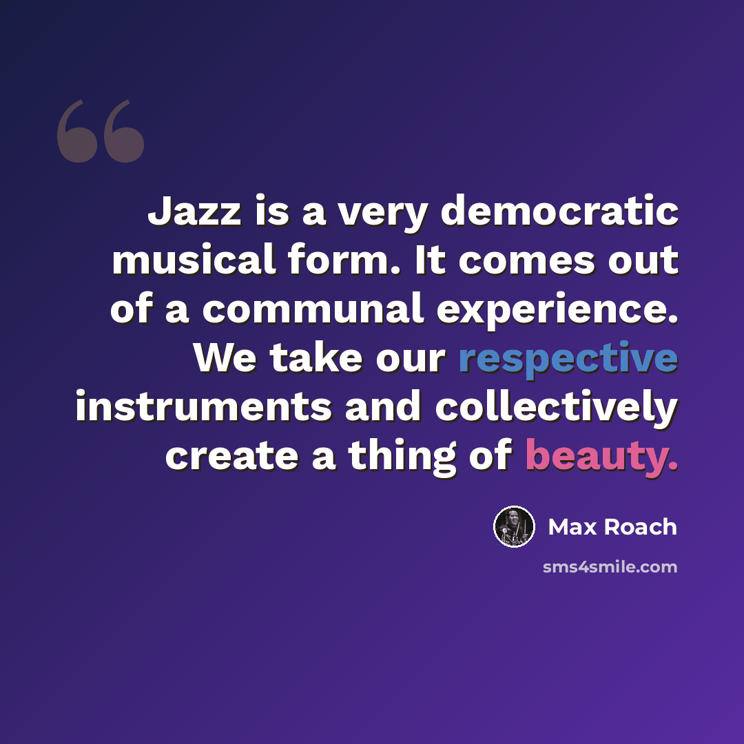“Jazz is a very democratic musical form. It comes out of a communal experience. We take our respective instruments and collectively create a thing of beauty.” quote by Max Roach