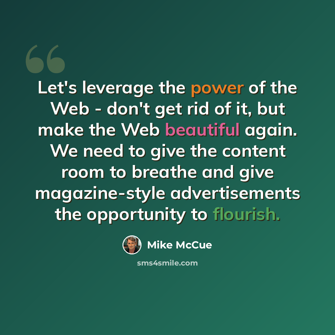 “Let's leverage the power of the Web - don't get rid of it, but make the Web beautiful again. We need to give the content room to breathe and give magazine-style advertisements the opportunity to flourish.” quote by Mike McCue