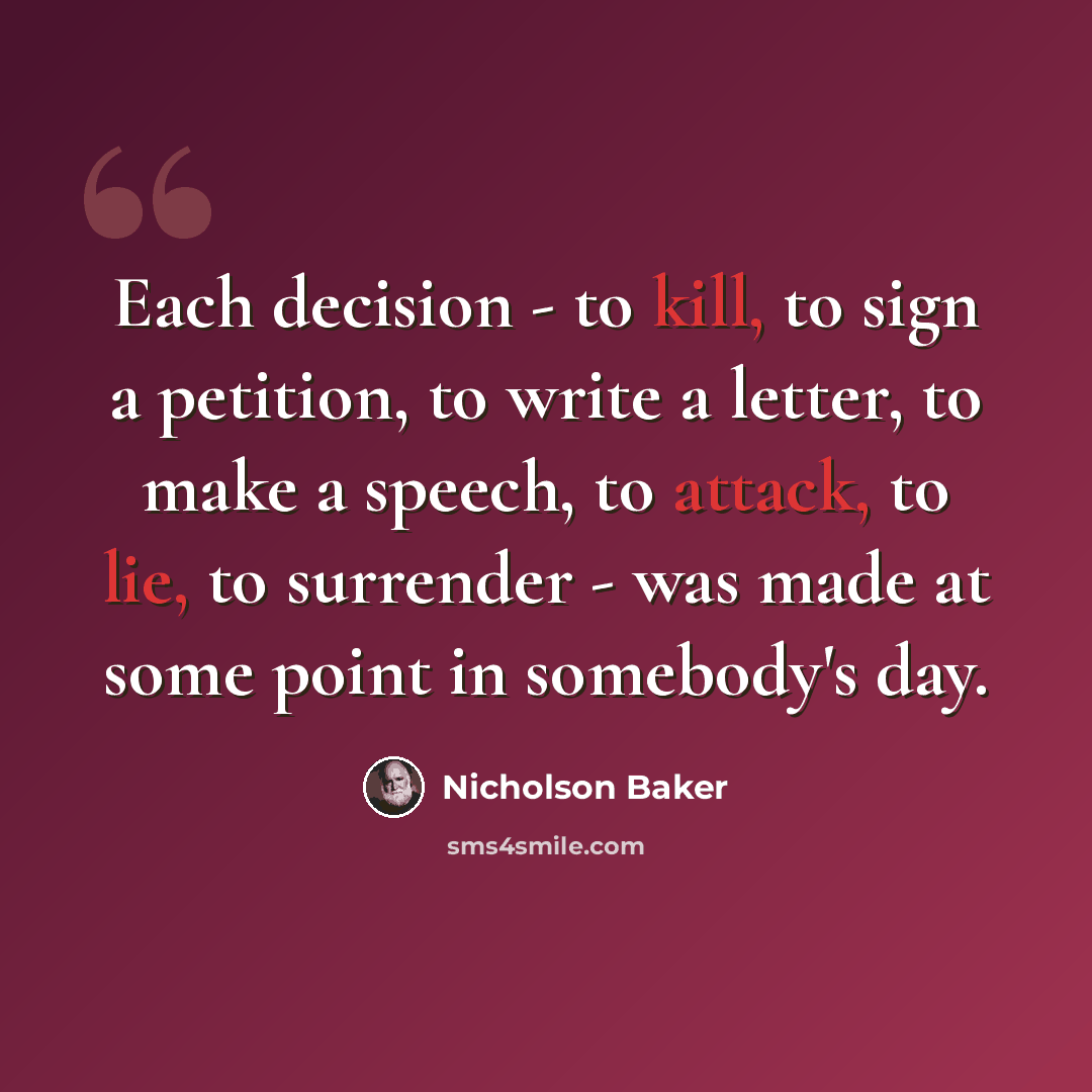 “Each decision - to kill, to sign a petition, to write a letter, to make a speech, to attack, to lie, to surrender - was made at some point in somebody's day.” quote by Nicholson Baker