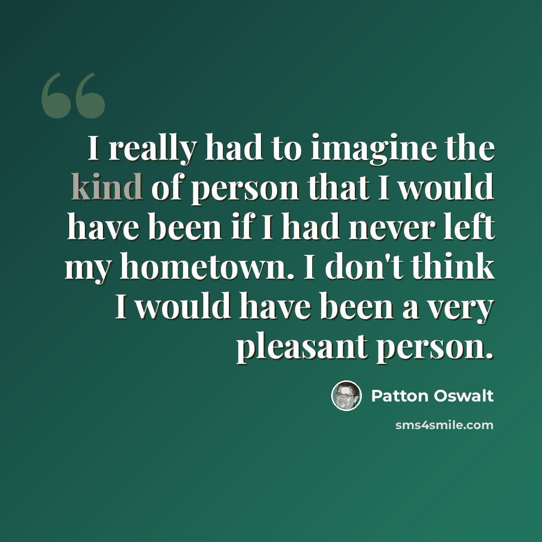 “I really had to imagine the kind of person that I would have been if I had never left my hometown. I don't think I would have been a very pleasant person.” quote by Patton Oswalt