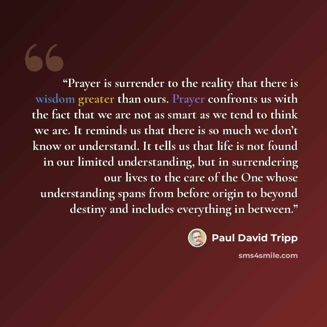 “Prayer is surrender to the reality that there is wisdom greater than ours. Prayer confronts us with the fact that we are not as smart as we tend to think we are. It reminds us that there is so much we don’t know or understand. It tells us that life is not found in our limited understanding, but in…” quote by Paul David Tripp