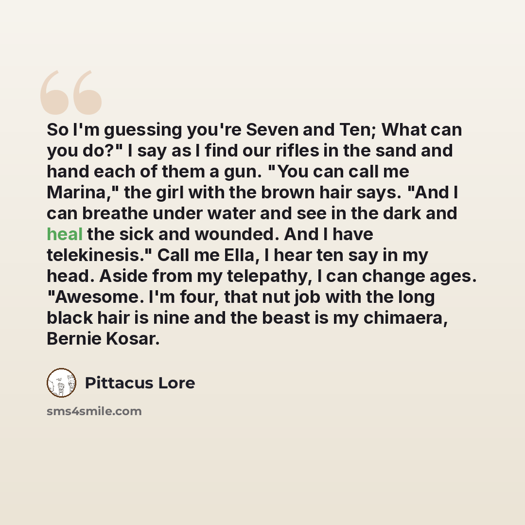 “So I'm guessing you're Seven and Ten; What can you do?" I say as I find our rifles in the sand and hand each of them a gun. "You can call me Marina," the girl with the brown hair says. "And I can breathe under water and see in the dark and heal the sick and wounded. And I have telekinesis." Call…” quote by Pittacus Lore