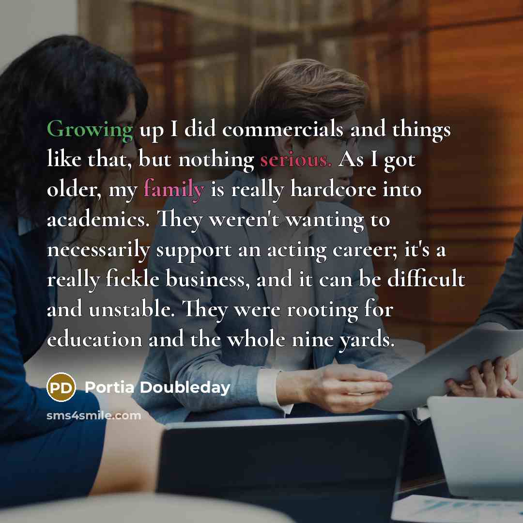 “Growing up I did commercials and things like that, but nothing serious. As I got older, my family is really hardcore into academics. They weren't wanting to necessarily support an acting career; it's a really fickle business, and it can be difficult and unstable. They were rooting for education…” quote by Portia Doubleday