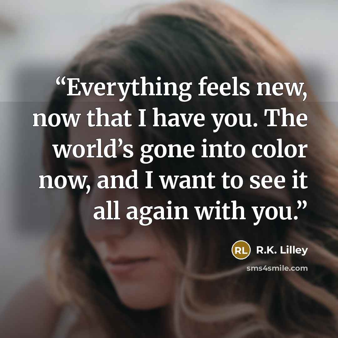 “Everything feels new, now that I have you. The world’s gone into color now, and I want to see it all again with you.” quote by R.K. Lilley