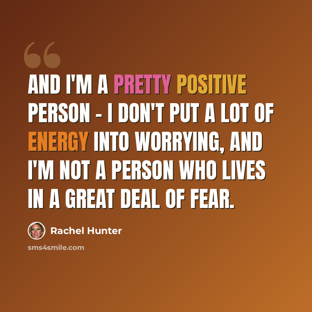 “And I'm a pretty positive person - I don't put a lot of energy into worrying, and I'm not a person who lives in a great deal of fear.” quote by Rachel Hunter