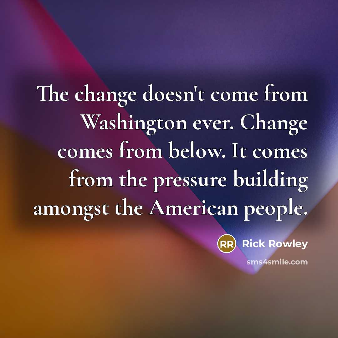 “The change doesn't come from Washington ever. Change comes from below. It comes from the pressure building amongst the American people.” quote by Rick Rowley