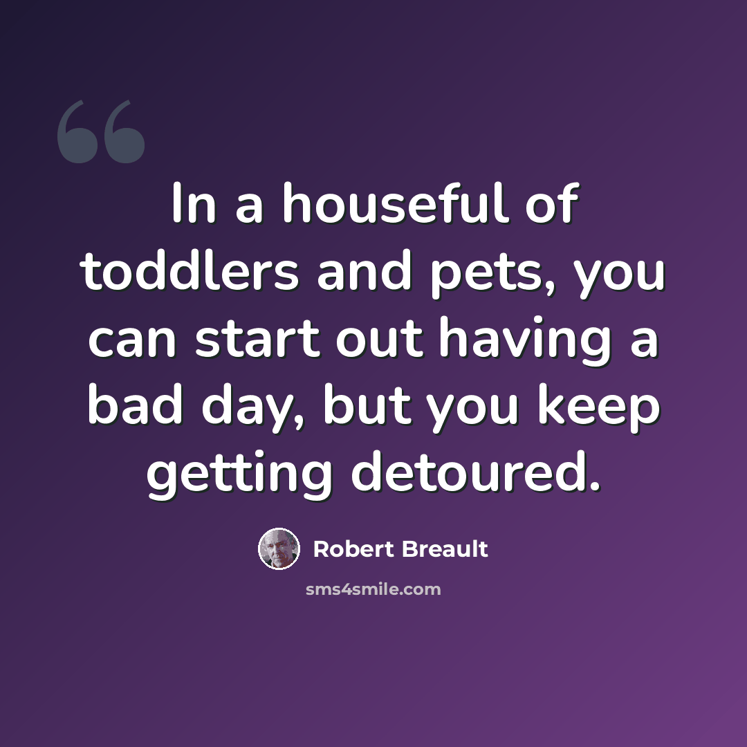 “In a houseful of toddlers and pets, you can start out having a bad day, but you keep getting detoured.” quote by Robert Breault
