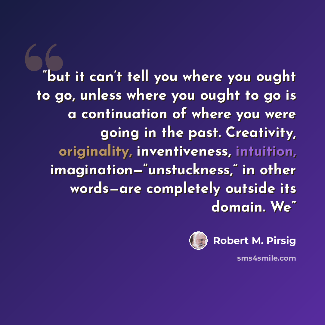 “but it can’t tell you where you ought to go, unless where you ought to go is a continuation of where you were going in the past. Creativity, originality, inventiveness, intuition, imagination—“unstuckness,” in other words—are completely outside its domain. We” quote by Robert M. Pirsig