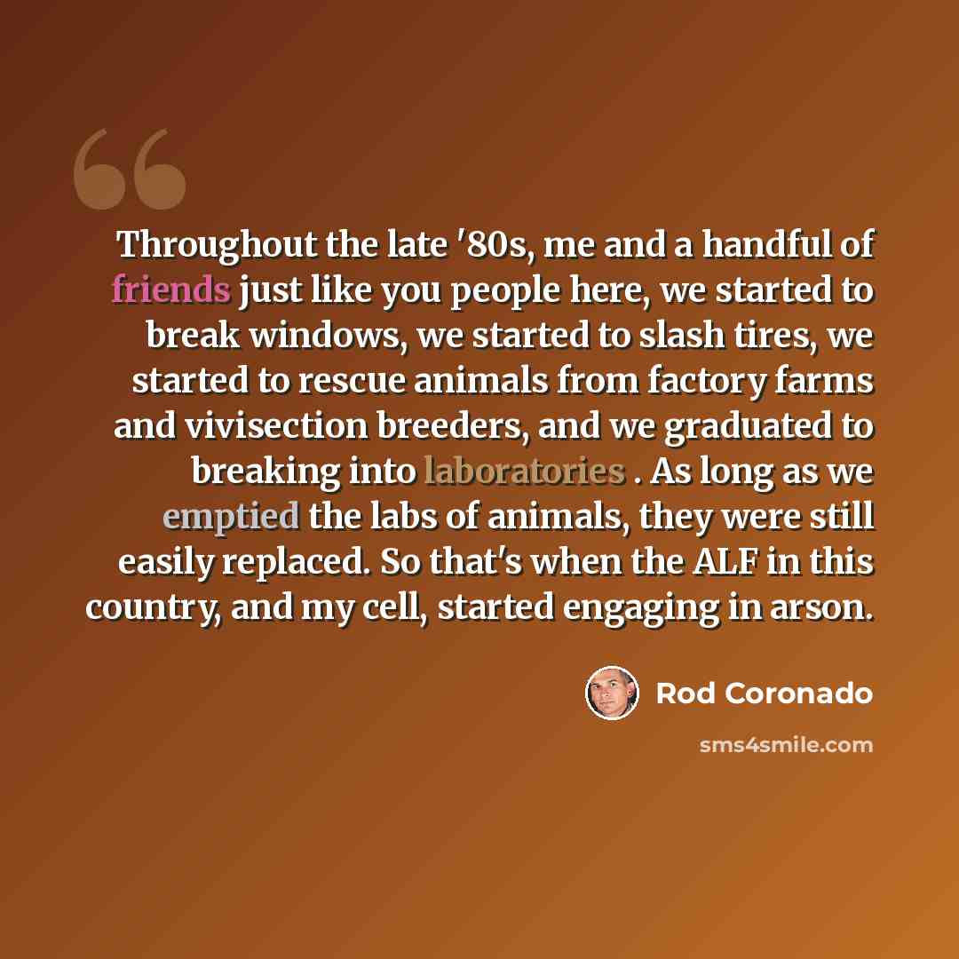 “Throughout the late '80s, me and a handful of friends just like you people here, we started to break windows, we started to slash tires, we started to rescue animals from factory farms and vivisection breeders, and we graduated to breaking into laboratories . As long as we emptied the labs of…” quote by Rod Coronado