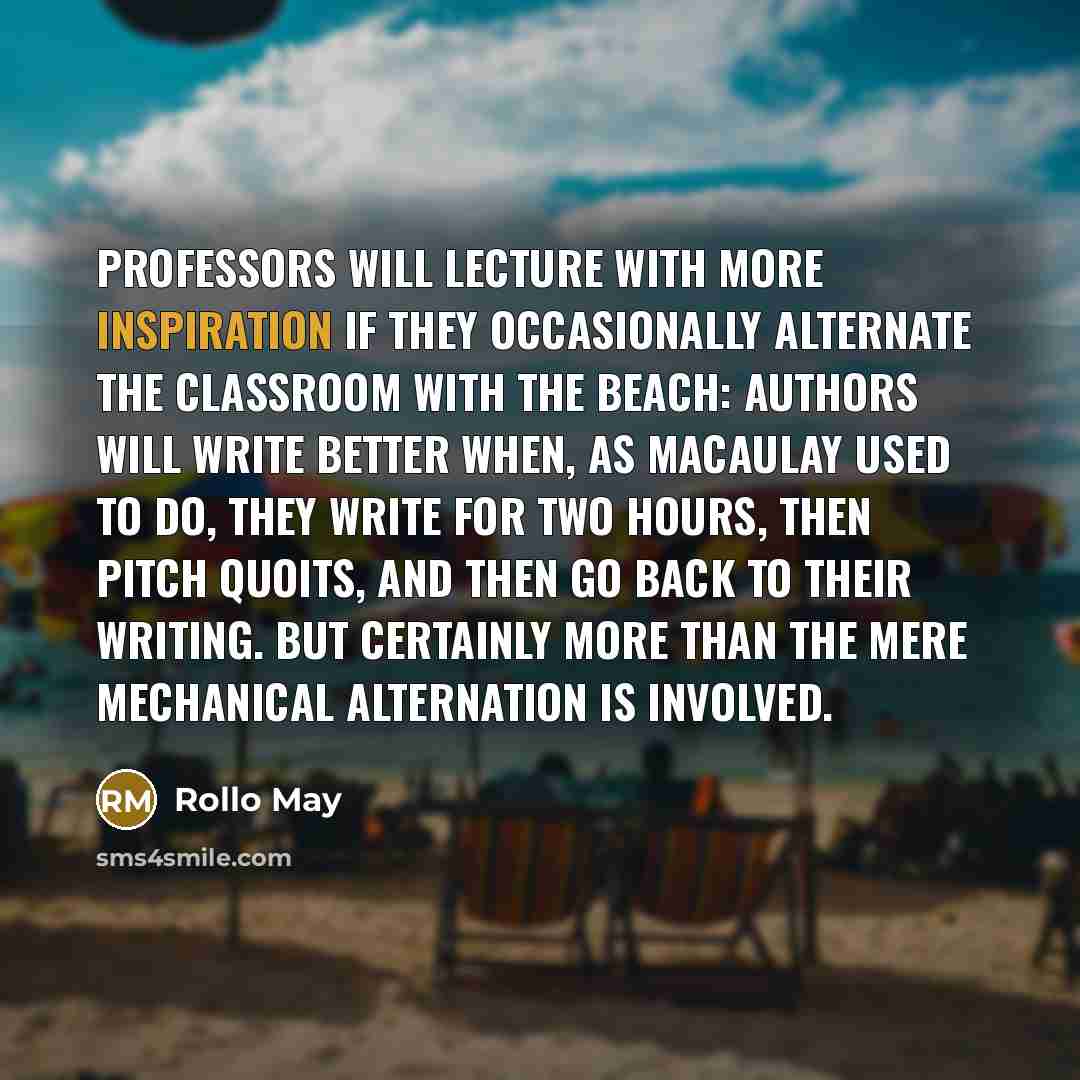 “Professors will lecture with more inspiration if they occasionally alternate the classroom with the beach: authors will write better when, as Macaulay used to do, they write for two hours, then pitch quoits, and then go back to their writing. But certainly more than the mere mechanical alternation…” quote by Rollo May