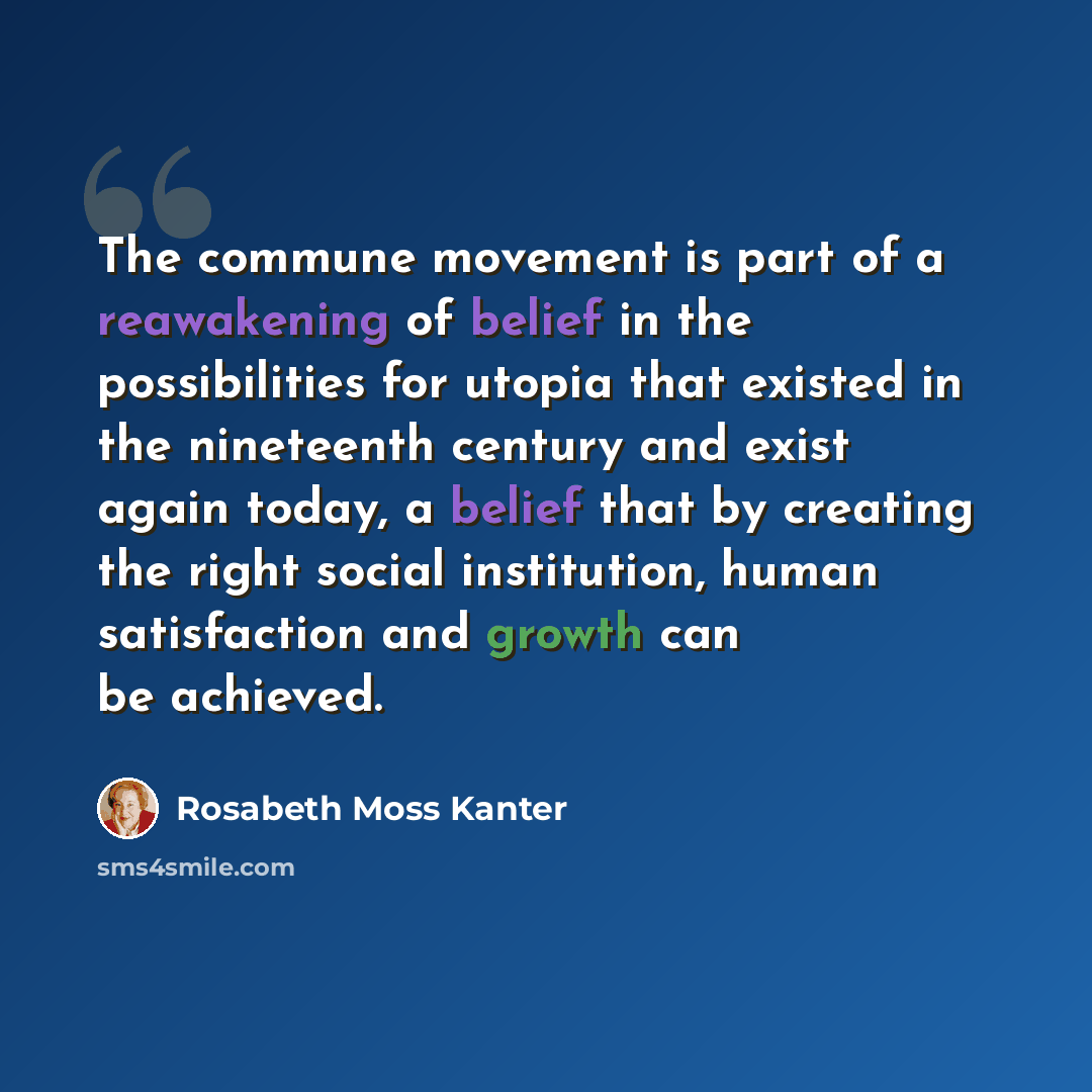 “The commune movement is part of a reawakening of belief in the possibilities for utopia that existed in the nineteenth century and exist again today, a belief that by creating the right social institution, human satisfaction and growth can be achieved.” quote by Rosabeth Moss Kanter