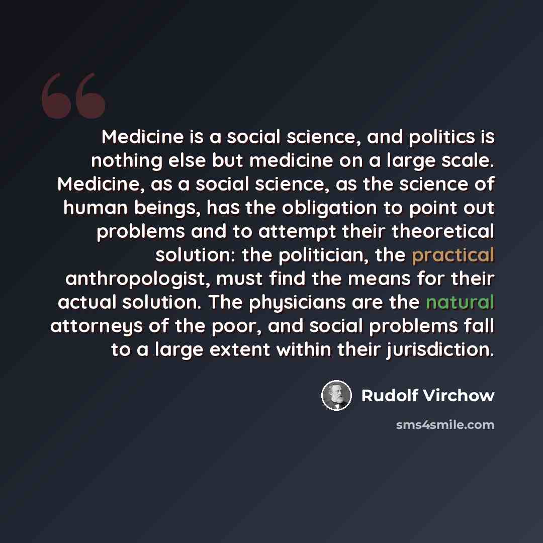 “Medicine is a social science, and politics is nothing else but medicine on a large scale. Medicine, as a social science, as the science of human beings, has the obligation to point out problems and to attempt their theoretical solution: the politician, the practical anthropologist, must find the…” quote by Rudolf Virchow