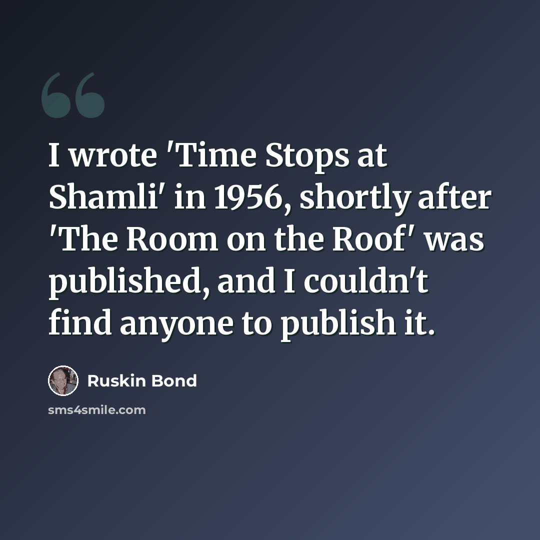 “I wrote 'Time Stops at Shamli' in 1956, shortly after 'The Room on the Roof' was published, and I couldn't find anyone to publish it.” quote by Ruskin Bond