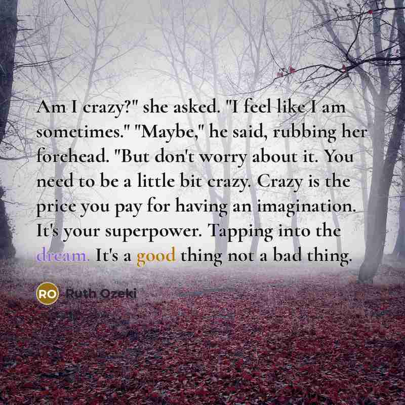 “Am I crazy?" she asked. "I feel like I am sometimes." "Maybe," he said, rubbing her forehead. "But don't worry about it. You need to be a little bit crazy. Crazy is the price you pay for having an imagination. It's your superpower. Tapping into the dream. It's a good thing not a bad thing.” quote by Ruth Ozeki