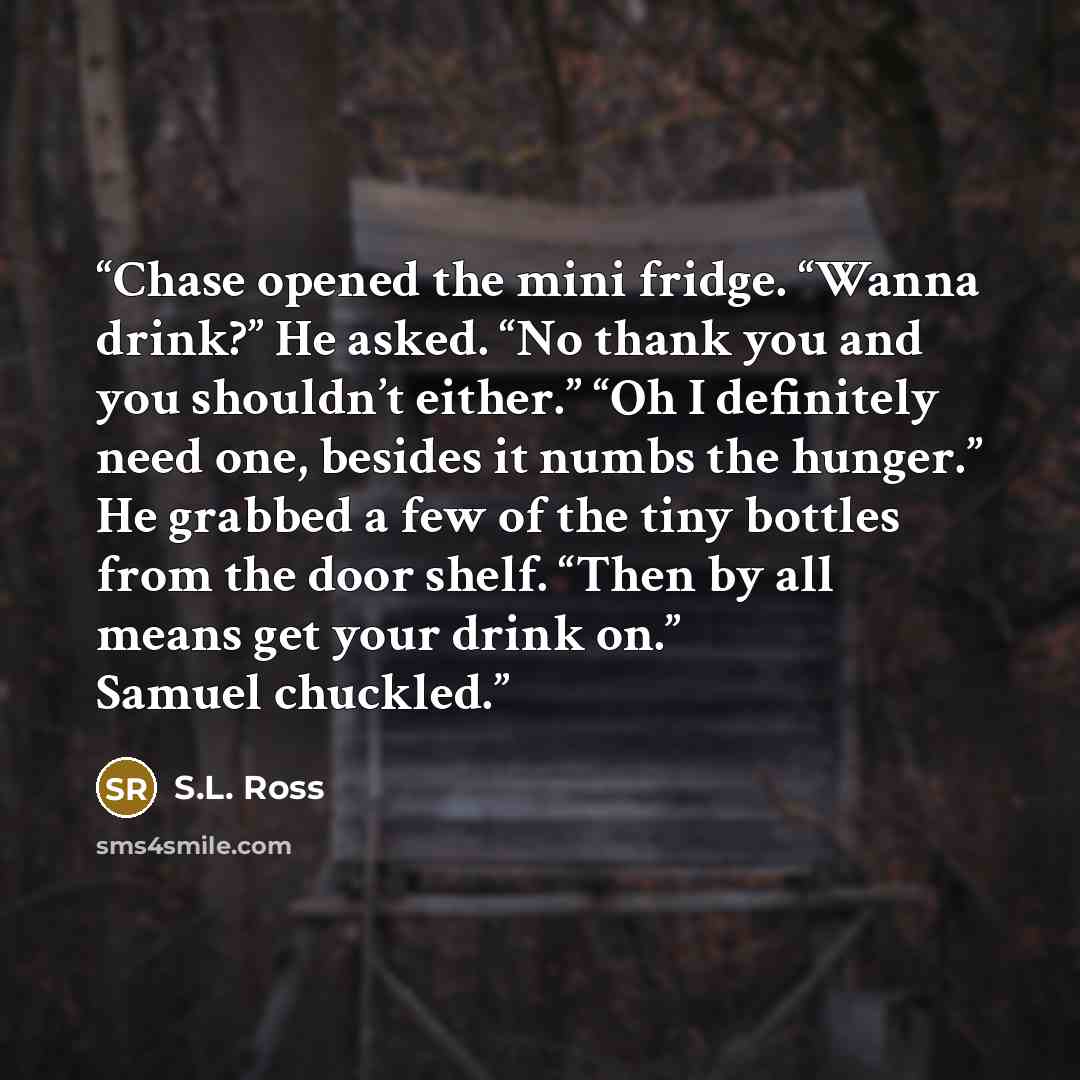 “Chase opened the mini fridge. “Wanna drink?” He asked. “No thank you and you shouldn’t either.” “Oh I definitely need one, besides it numbs the hunger.” He grabbed a few of the tiny bottles from the door shelf. “Then by all means get your drink on.” Samuel chuckled.” quote by S.L. Ross