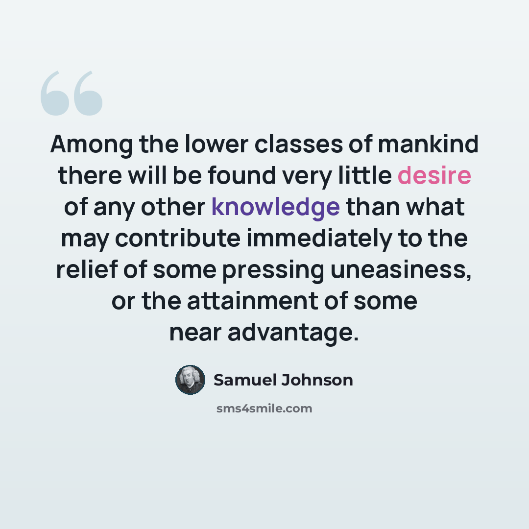 “Among the lower classes of mankind there will be found very little desire of any other knowledge than what may contribute immediately to the relief of some pressing uneasiness, or the attainment of some near advantage.” quote by Samuel Johnson