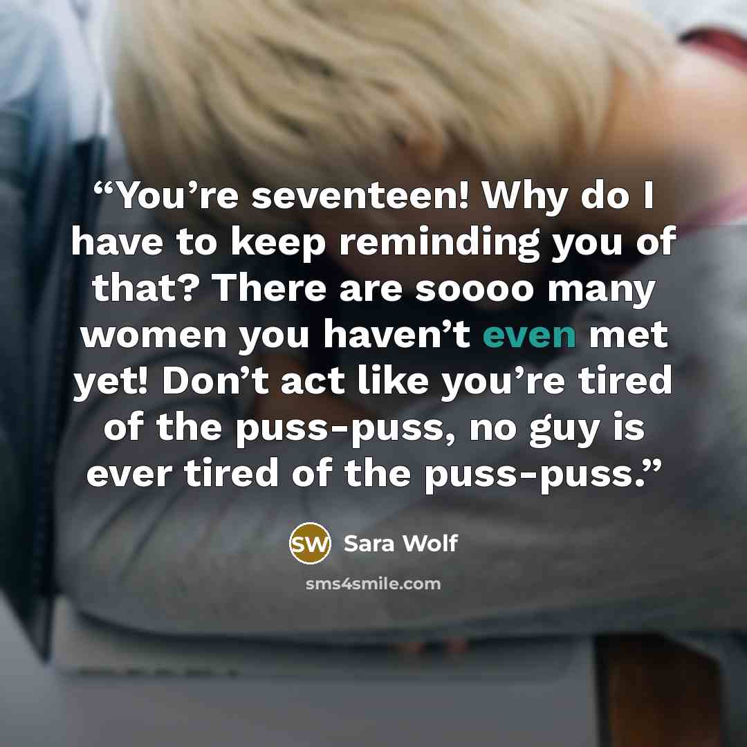 “You’re seventeen! Why do I have to keep reminding you of that? There are soooo many women you haven’t even met yet! Don’t act like you’re tired of the puss-puss, no guy is ever tired of the puss-puss.” quote by Sara Wolf