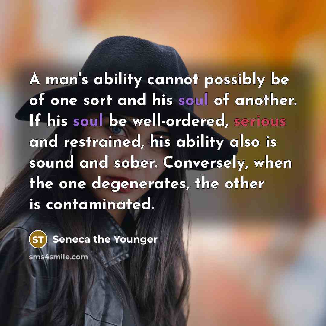 “A man's ability cannot possibly be of one sort and his soul of another. If his soul be well-ordered, serious and restrained, his ability also is sound and sober. Conversely, when the one degenerates, the other is contaminated.” quote by Seneca the Younger