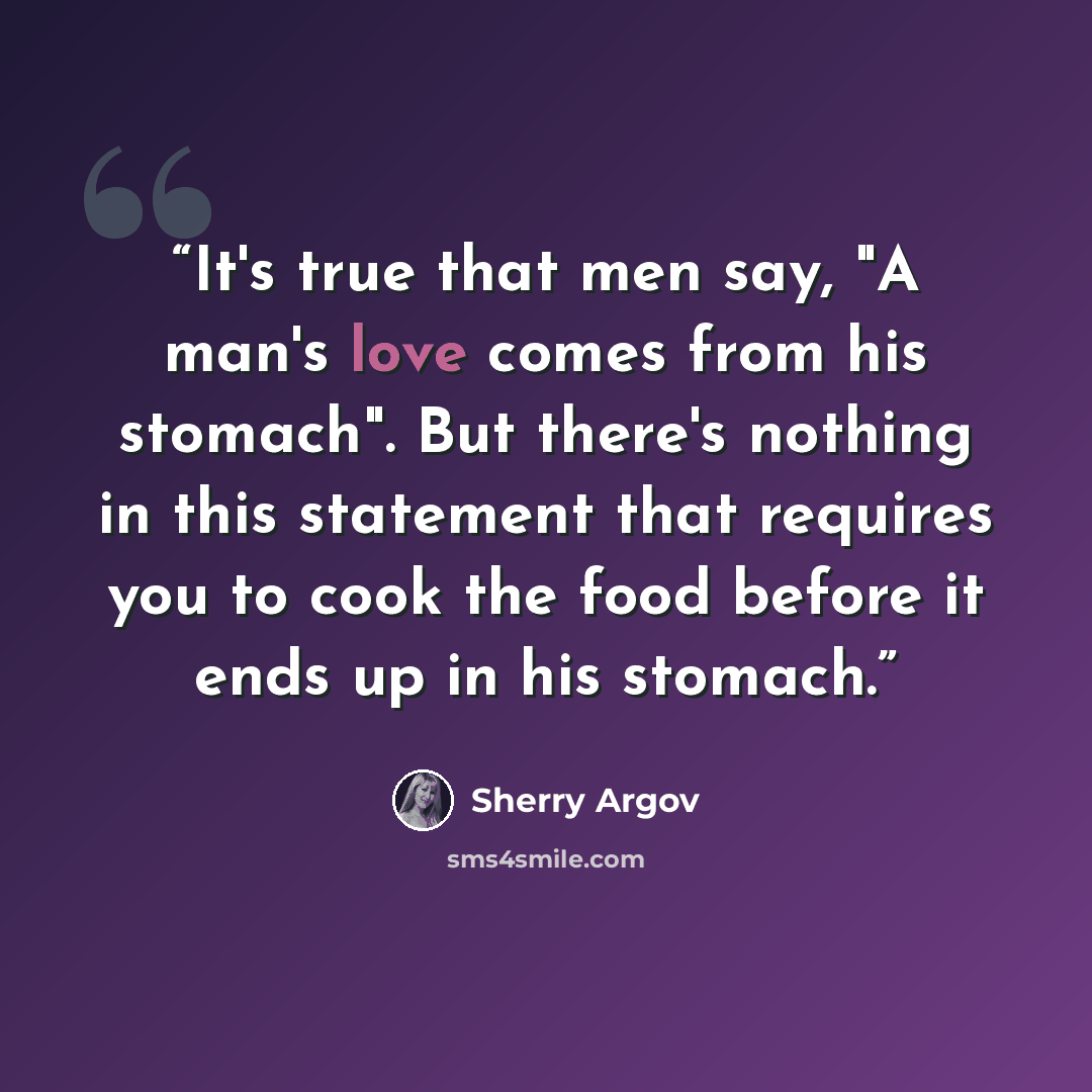 “It's true that men say, "A man's love comes from his stomach". But there's nothing in this statement that requires you to cook the food before it ends up in his stomach.” quote by Sherry Argov